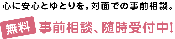 心に安心とゆとりを。対面での事前相談。