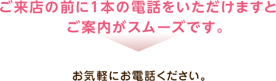 ご来店の前に1本の電話をいただけますとご案内がスムーズです。